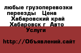 любые грузоперевозки . переезды › Цена ­ 600 - Хабаровский край, Хабаровск г. Авто » Услуги   